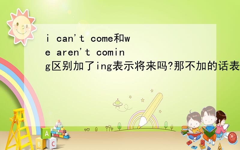 i can't come和we aren't coming区别加了ing表示将来吗?那不加的话表示什么?准确的中文翻译是什么?是不会来，还是说不能来？