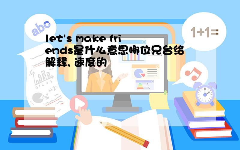 let's make friends是什么意思哪位兄台给解释, 速度的