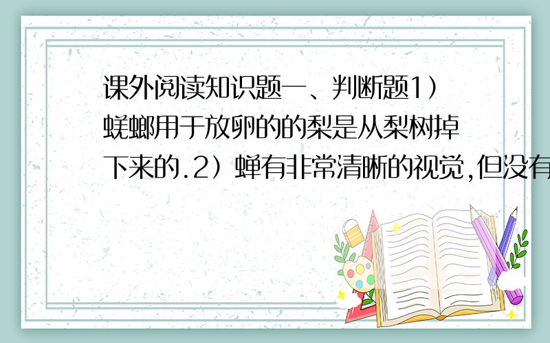 课外阅读知识题一、判断题1）蜣螂用于放卵的的梨是从梨树掉下来的.2）蝉有非常清晰的视觉,但没有听觉.3）母螳螂产完卵后,就不会回到原来的那个巢里.4）在黄蜂的“社会”,有一条不成文