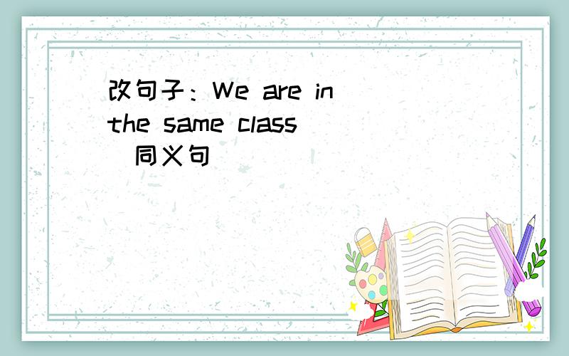 改句子：We are in the same class（同义句）