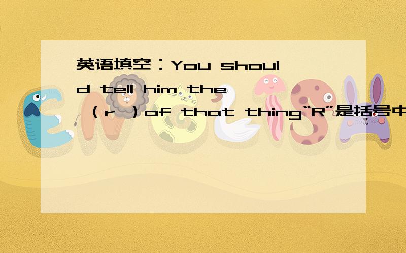 英语填空：You should tell him the （r ）of that thing“R”是括号中单词首字母