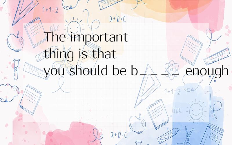 The important thing is that you should be b____ enough to face them.