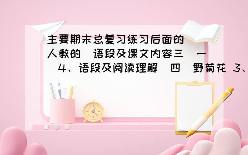 主要期末总复习练习后面的 （人教的）语段及课文内容三（一）4、语段及阅读理解（四）野菊花 3、 4、语段及语言表达 全部