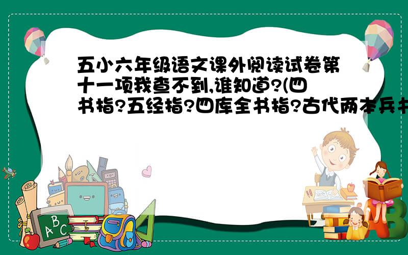 五小六年级语文课外阅读试卷第十一项我查不到,谁知道?(四书指?五经指?四库全书指?古代两本兵书指?四兄弟大到小次序_________,_____________,___________,___________.欧阳修,李清照什么居士?快!谁能再