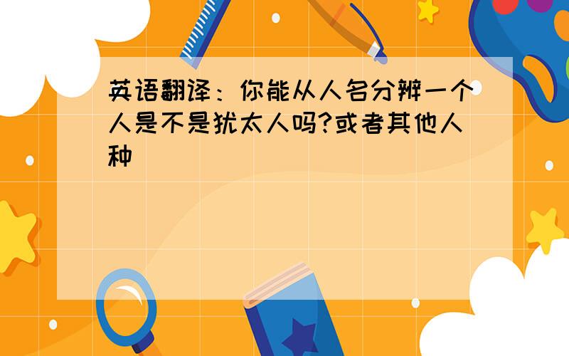 英语翻译：你能从人名分辨一个人是不是犹太人吗?或者其他人种