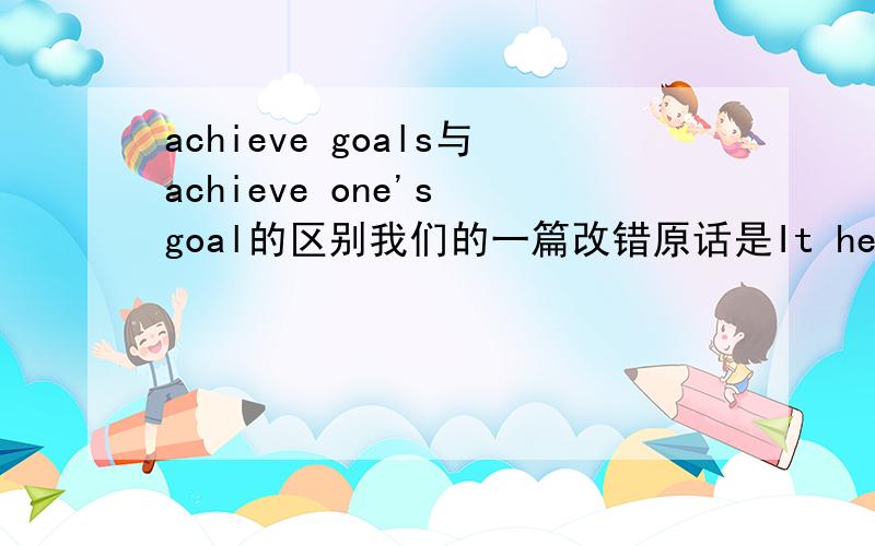 achieve goals与achieve one's goal的区别我们的一篇改错原话是It help me achieve goal我把它改成了goals但答案是加了my对于这个题两者有是区别还有是reach a goal 还是reach goal 还是reach goals