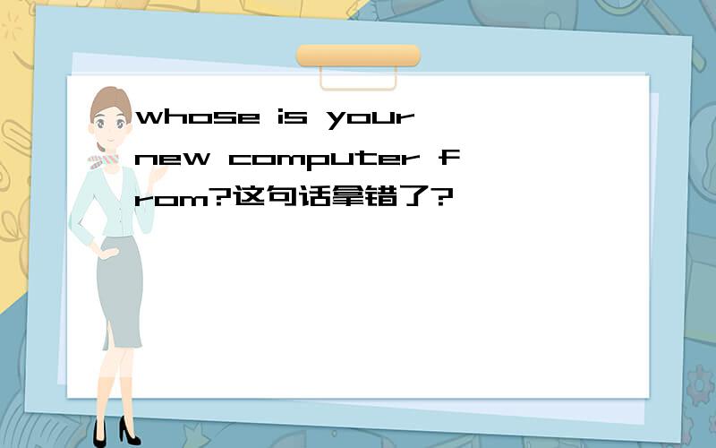 whose is your new computer from?这句话拿错了?