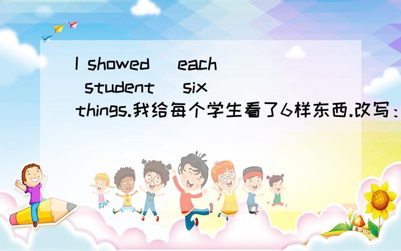 I showed (each student )six things.我给每个学生看了6样东西.改写：I showed 6 things ______each ____the _____.