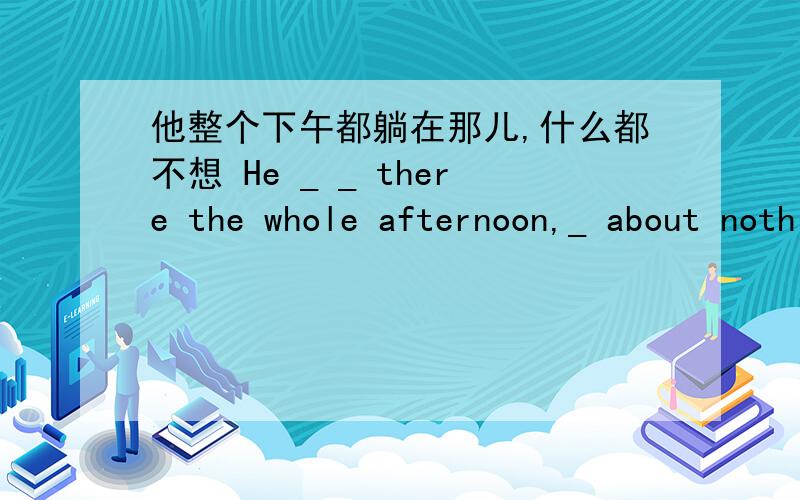 他整个下午都躺在那儿,什么都不想 He _ _ there the whole afternoon,_ about nothing.