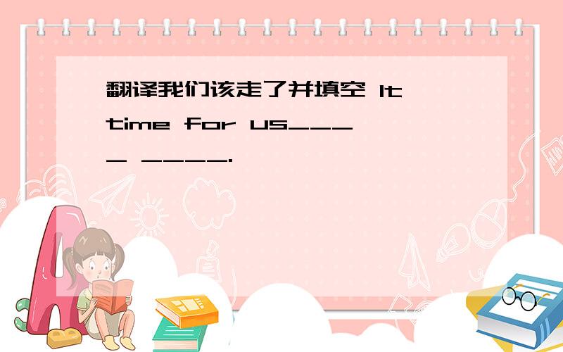 翻译我们该走了并填空 It time for us____ ____.