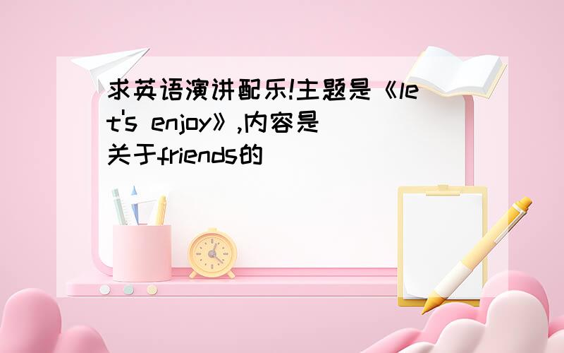 求英语演讲配乐!主题是《let's enjoy》,内容是关于friends的