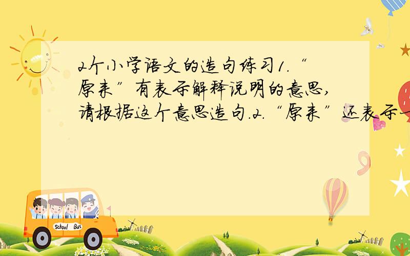 2个小学语文的造句练习1.“原来”有表示解释说明的意思,请根据这个意思造句.2.“原来”还表示一开始的意思,请根据这个意思造句.