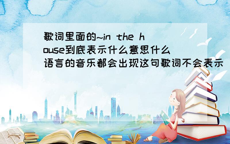 歌词里面的~in the house到底表示什么意思什么语言的音乐都会出现这句歌词不会表示“在房子里”吧蔡依林的“今天你要嫁给我”裴涩琪的“涩琪say”还有很多不知名的英文歌