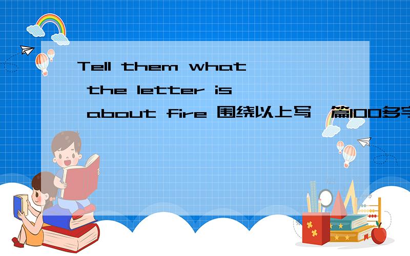 Tell them what the letter is about fire 围绕以上写一篇100多字的英文作文,以写信的格式,