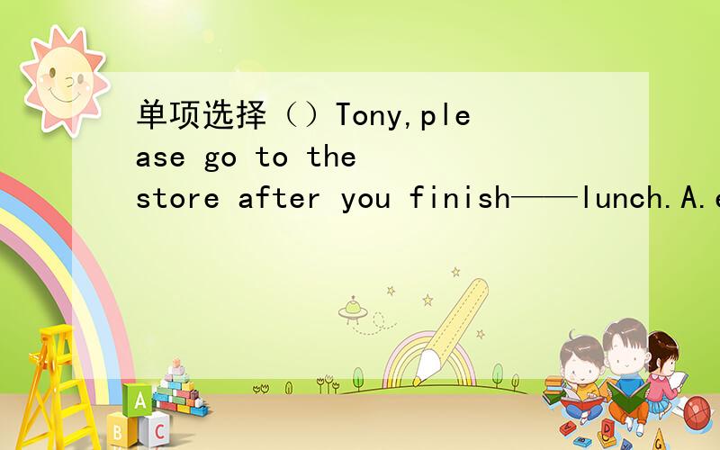 单项选择（）Tony,please go to the store after you finish——lunch.A.eat B.eatingC.eatsD.to eat