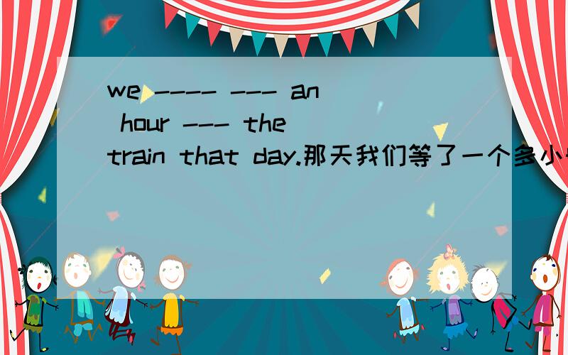 we ---- --- an hour --- the train that day.那天我们等了一个多小时的火车.我们想登上那座山的顶部   we  wanted  to  ---  ---  ---  the  top  of   the  mountain