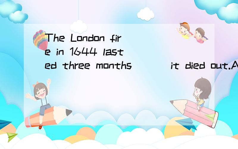 The London fire in 1644 lasted three months ( ) it died out.A.before B.until C.when D.since