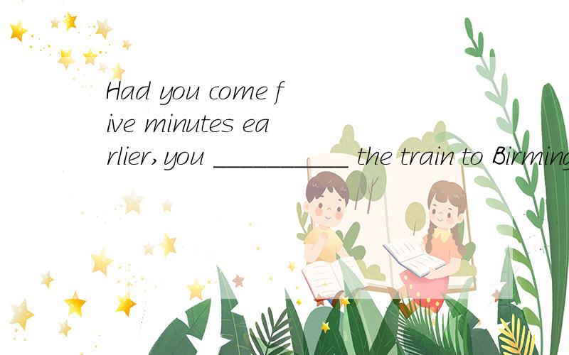 Had you come five minutes earlier,you __________ the train to Birmingham．But now you missed it．为什么空里填would have caught.而不是would catch或could catch或should catch?