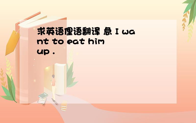 求英语俚语翻译 急 I want to eat him up .