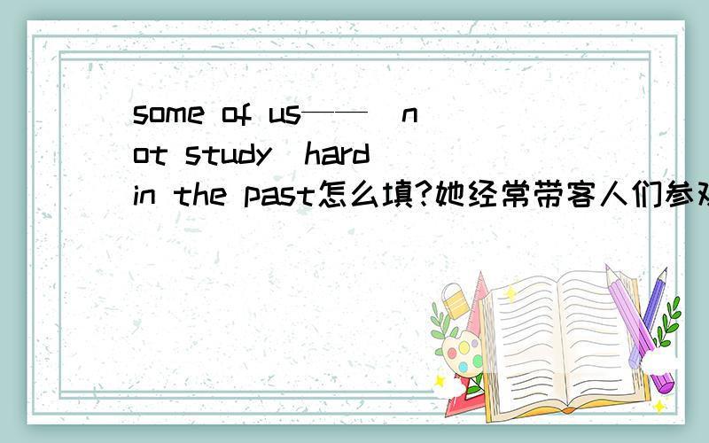 some of us——(not study)hard in the past怎么填?她经常带客人们参观颐和园.she often（ ）visitors（） （）the summer palace.他们中没有人在听你讲话.（）（）them （）（）（）you