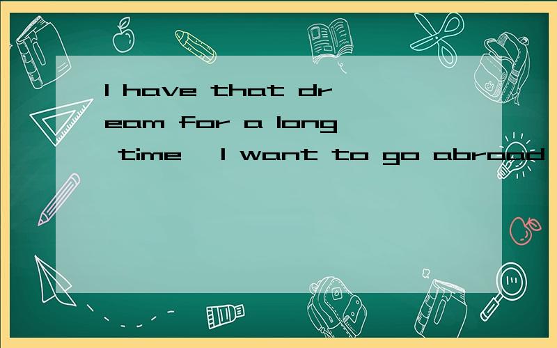 I have that dream for a long time ,I want to go abroad for study ,but I am not a good student ,I don't like English exam.When i see some of my friends are live abroad ,i admire so much .i want to go too!But my family don't have lots of money.I really