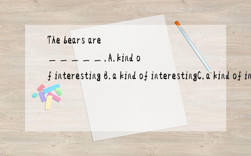 The bears are _____.A.kind of interesting B.a kind of interestingC.a kind of interested D.kinds of interested