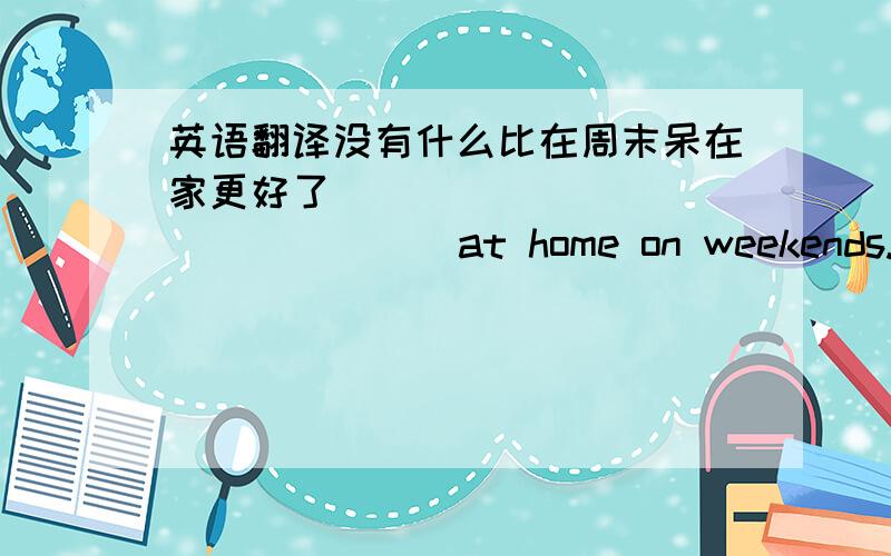 英语翻译没有什么比在周末呆在家更好了（ ） （ ） （ ） （ ) ( )at home on weekends.