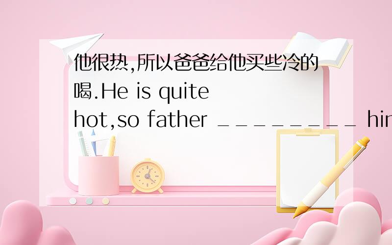他很热,所以爸爸给他买些冷的喝.He is quite hot,so father ________ him ________ cold _He is quite hot,so father ________ him ________ cold __________ drink .