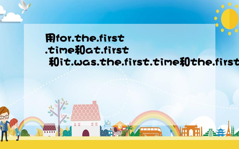 用for.the.first.time和at.first 和it.was.the.first.time和the.first.time各造一个句子,说明她们的区别