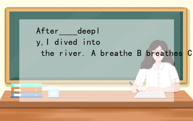 After____deeply,I dived into the river. A breathe B breathes C Breathing D breath为什么是breathing?而不是原型?