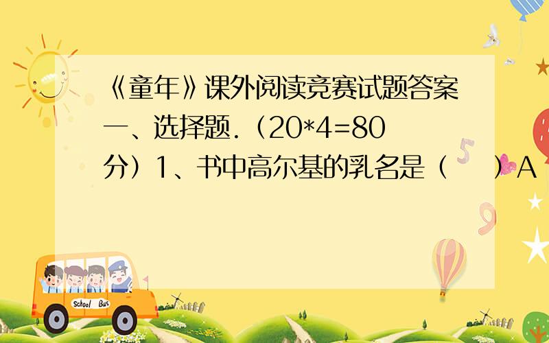 《童年》课外阅读竞赛试题答案一、选择题.（20*4=80分）1、书中高尔基的乳名是（    ）A  米什卡    B  小茨冈    C阿寥沙2、父亲对阿列克谢的的亲热的称呼是（    ）A  万里娅    B  大葱头    C