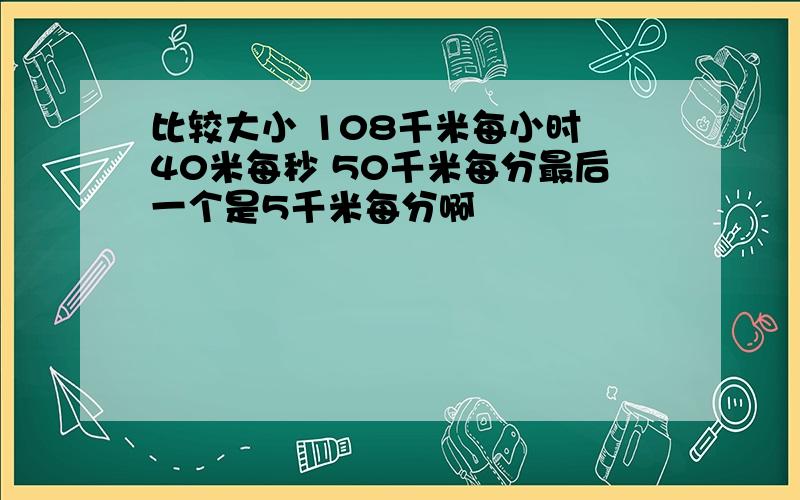 比较大小 108千米每小时 40米每秒 50千米每分最后一个是5千米每分啊