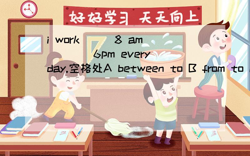 i work __ 8 am____6pm every day.空格处A between to B from to C from and D among and