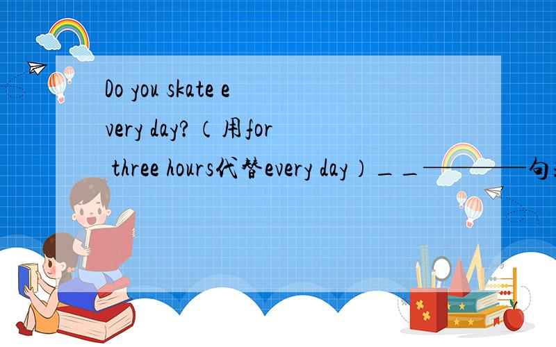 Do you skate every day?（用for three hours代替every day）__————句式：——you —— ——for three days?