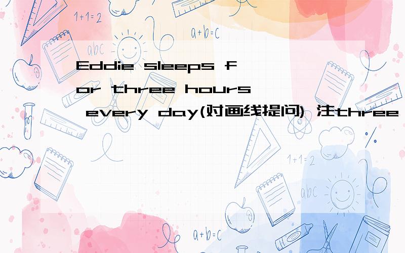 Eddie sleeps for three hours every day(对画线提问) 注three hours 为画线 __ __ __Eddie__every day?