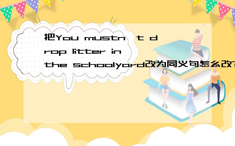把You mustn't drop litter in the schoolyard改为同义句怎么改?______ ______litter in the schoolyard.
