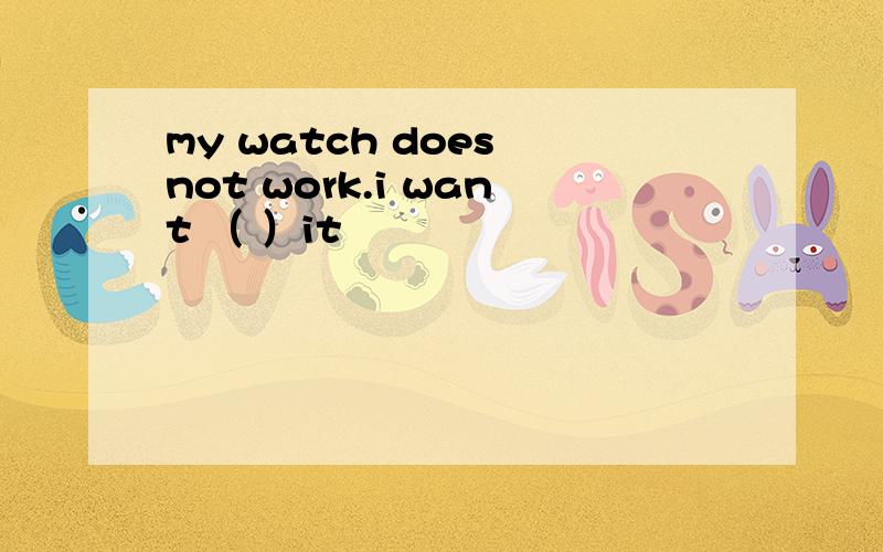 my watch does not work.i want （ ）it