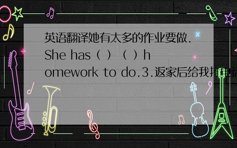 英语翻译她有太多的作业要做.She has（ ）（ ）homework to do.3.返家后给我打电话.Call me when you（ ） （ ）home 4.这里几乎从来不下雪.It（ ） （ ）snows here.5.我弟弟在发烧.my brother （ ）a（ ）