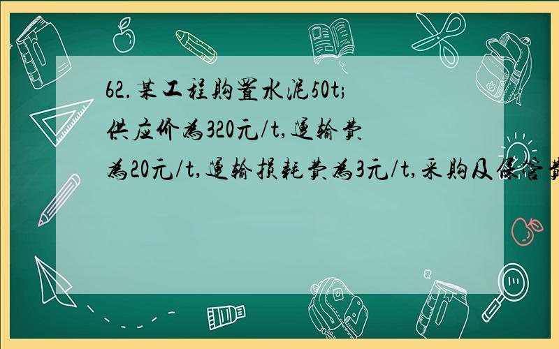 62.某工程购置水泥50t;供应价为320元/t,运输费为20元/t,运输损耗费为3元/t,采购及保管费率为3%,运输包装费共为300元,包装品回收值共为100元,则50t水泥的预算价格共计为()元.　　A.17873.5　　B.17830