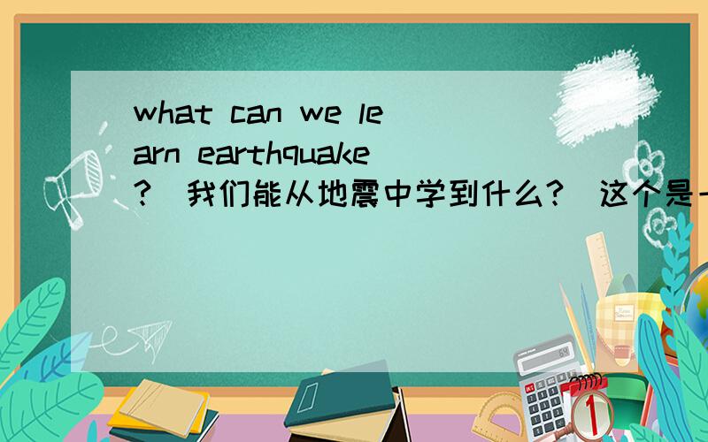 what can we learn earthquake?(我们能从地震中学到什么?）这个是一个英语演讲的主题,如果可以的话,尽快给我答案好吗?可以不用很长的,用中文也可以,英文的更好.就是把地震的精神列出来.谢谢了~