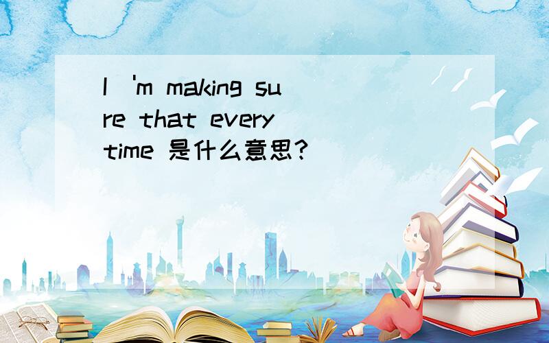 I\'m making sure that every time 是什么意思?