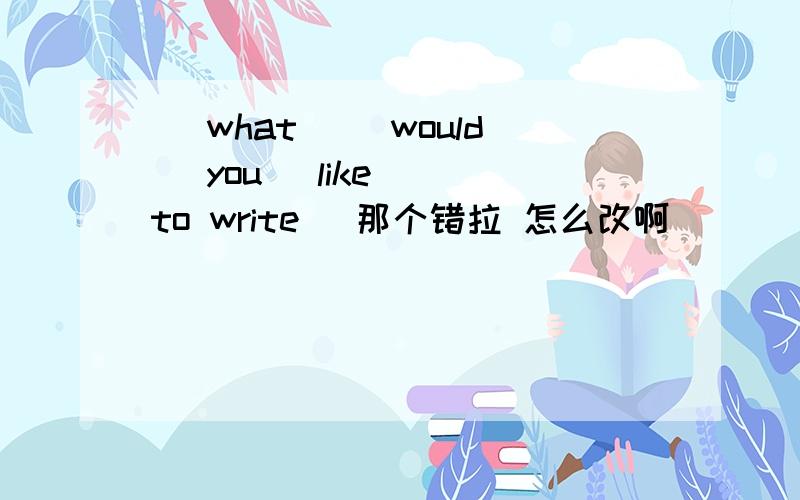 （ what）（ would） you（ like）( to write) 那个错拉 怎么改啊