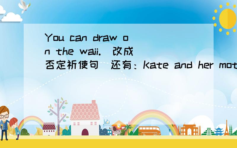 You can draw on the waii.(改成否定祈使句）还有：Kate and her mother go shopping on sundays.(改成一般疑问句并做肯定回答）