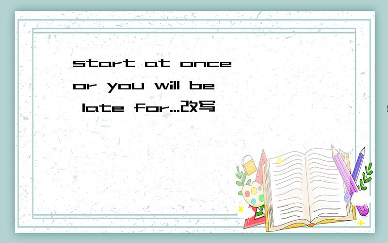 start at once,or you will be late for...改写————  ———— start at once,you will be late  for...