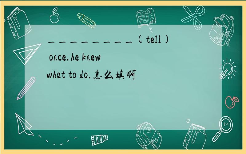 ________(tell) once,he knew what to do.怎么填啊