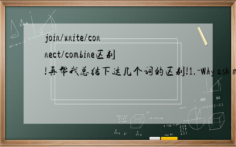 join/unite/connect/combine区别!再帮我总结下这几个词的区别!1.-Why ask me to take that early bus?-Because that bus ____ the 9:30a.m.train at Boston.A.joins to B.joins up C.unites with D.connects with2.Please ____ me to London.A.join B.un