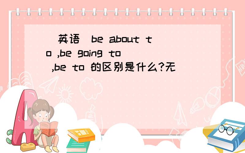 [英语]be about to ,be going to ,be to 的区别是什么?无