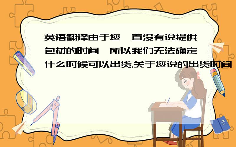 英语翻译由于您一直没有说提供包材的时间,所以我们无法确定什么时候可以出货.关于您说的出货时间,如果这四款颜色要在7月15号前出货的话,我们需要您在7月11号之前提供给我们包材.包材