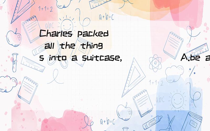 Charles packed all the things into a suitcase,______A.be anxious to leaveB.anxious to leaveC.to be anxious to leaveD.being anxiously to leave