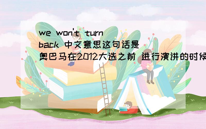 we won't turn back 中文意思这句话是 奥巴马在2012大选之前 进行演讲的时候 他的支持者对他打出的标语 你看看这么翻译可以吗 ：我们永远支持你